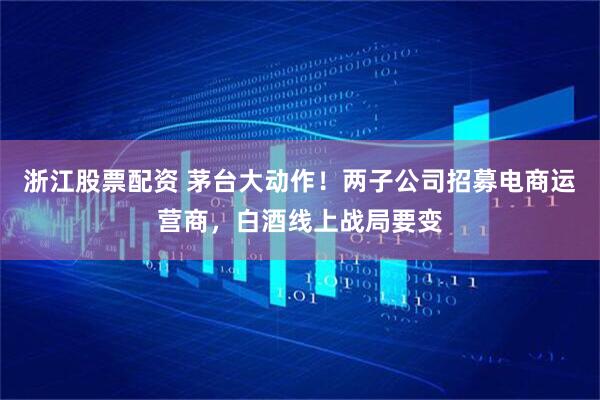 浙江股票配资 茅台大动作！两子公司招募电商运营商，白酒线上战局要变