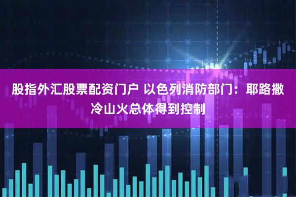 股指外汇股票配资门户 以色列消防部门：耶路撒冷山火总体得到控制