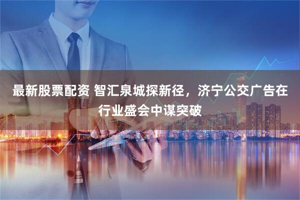 最新股票配资 智汇泉城探新径，济宁公交广告在行业盛会中谋突破