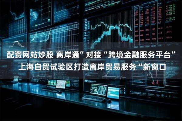 配资网站炒股 离岸通”对接“跨境金融服务平台” 上海自贸试验区打造离岸贸易服务“新窗口