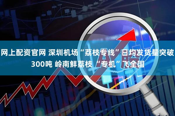 网上配资官网 深圳机场“荔枝专线”日均发货量突破300吨 岭南鲜荔枝 “专机”飞全国