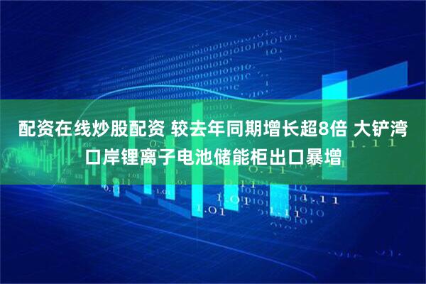 配资在线炒股配资 较去年同期增长超8倍 大铲湾口岸锂离子电池储能柜出口暴增