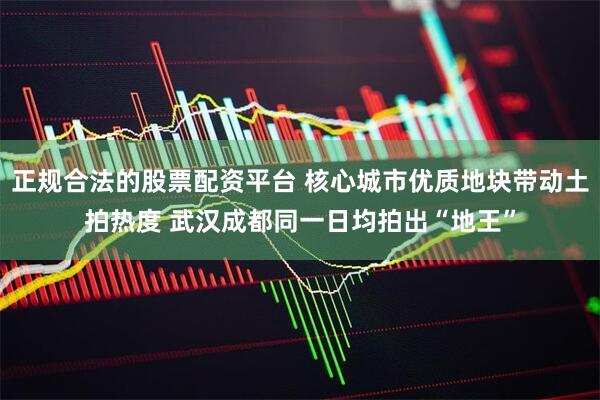 正规合法的股票配资平台 核心城市优质地块带动土拍热度 武汉成都同一日均拍出“地王”