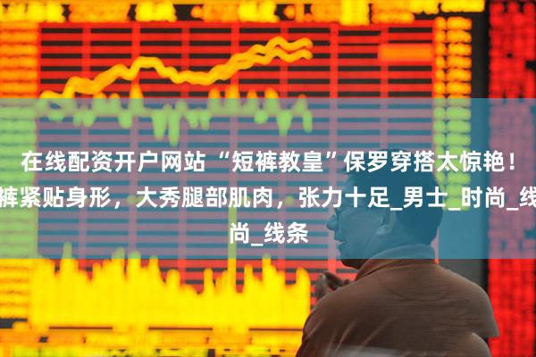 在线配资开户网站 “短裤教皇”保罗穿搭太惊艳！短裤紧贴身形，大秀腿部肌肉，张力十足_男士_时尚_线条