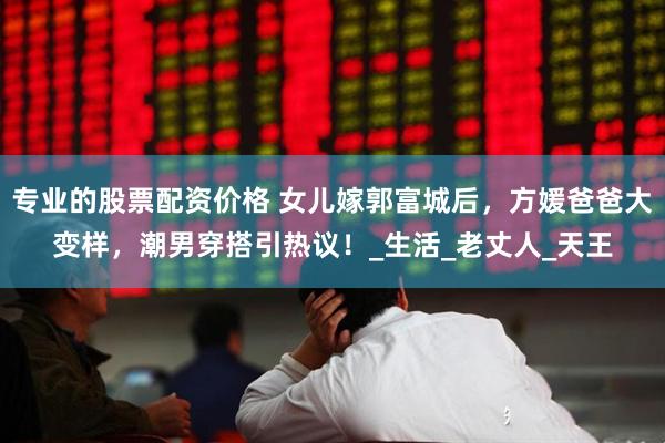 专业的股票配资价格 女儿嫁郭富城后，方媛爸爸大变样，潮男穿搭引热议！_生活_老丈人_天王
