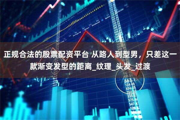 正规合法的股票配资平台 从路人到型男，只差这一款渐变发型的距离_纹理_头发_过渡