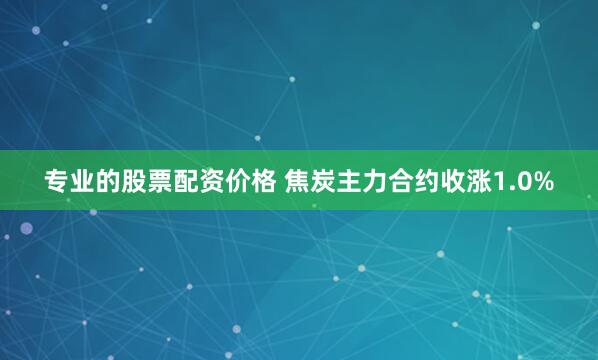 专业的股票配资价格 焦炭主力合约收涨1.0%