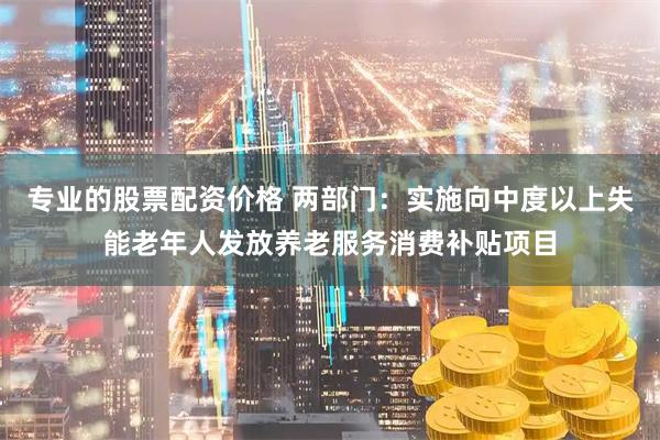 专业的股票配资价格 两部门：实施向中度以上失能老年人发放养老服务消费补贴项目