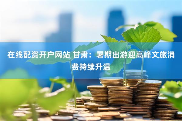 在线配资开户网站 甘肃：暑期出游迎高峰文旅消费持续升温