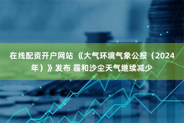 在线配资开户网站 《大气环境气象公报（2024年）》发布 霾和沙尘天气继续减少