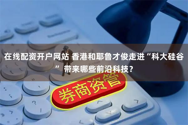 在线配资开户网站 香港和耶鲁才俊走进“科大硅谷” 带来哪些前沿科技？