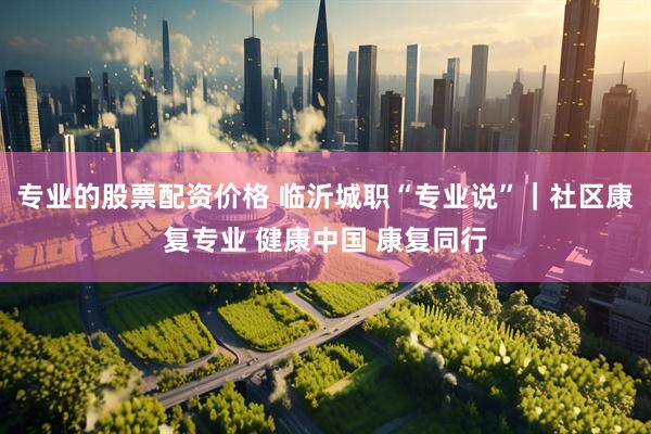 专业的股票配资价格 临沂城职“专业说”｜社区康复专业 健康中国 康复同行