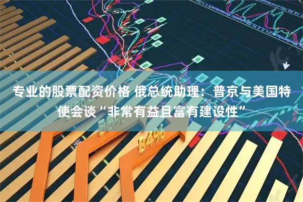 专业的股票配资价格 俄总统助理：普京与美国特使会谈“非常有益且富有建设性”