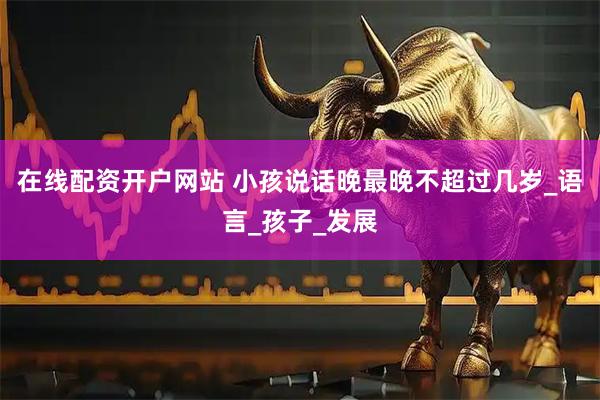 在线配资开户网站 小孩说话晚最晚不超过几岁_语言_孩子_发展