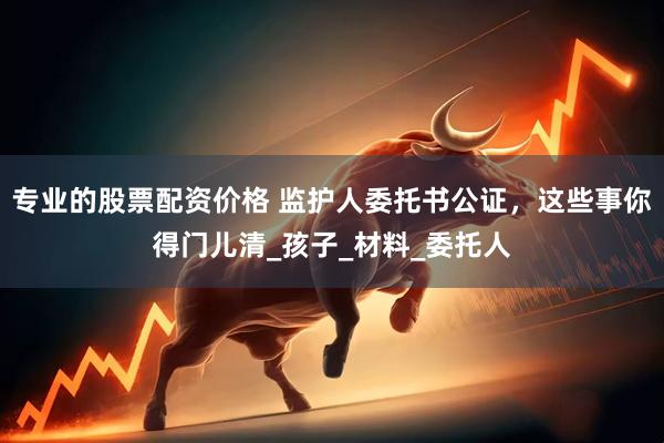 专业的股票配资价格 监护人委托书公证，这些事你得门儿清_孩子_材料_委托人