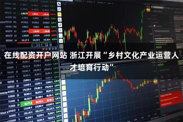 在线配资开户网站 浙江开展“乡村文化产业运营人才培育行动”