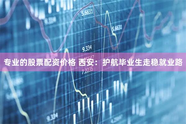 专业的股票配资价格 西安：护航毕业生走稳就业路