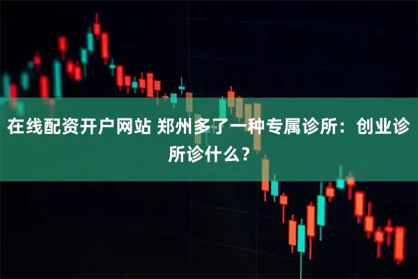 在线配资开户网站 郑州多了一种专属诊所：创业诊所诊什么？