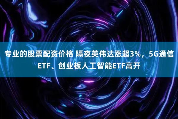 专业的股票配资价格 隔夜英伟达涨超3%，5G通信ETF、创业板人工智能ETF高开