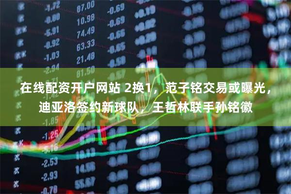 在线配资开户网站 2换1，范子铭交易或曝光，迪亚洛签约新球队，王哲林联手孙铭徽