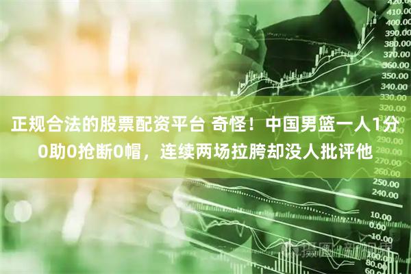 正规合法的股票配资平台 奇怪！中国男篮一人1分0助0抢断0帽，连续两场拉胯却没人批评他