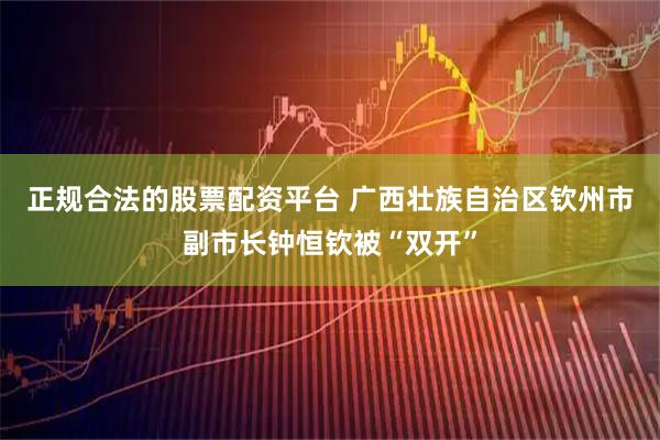 正规合法的股票配资平台 广西壮族自治区钦州市副市长钟恒钦被“双开”