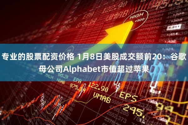 专业的股票配资价格 1月8日美股成交额前20：谷歌母公司Alphabet市值超过苹果